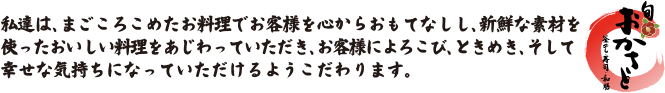 私達は、まごころこめたお料理でお客様を心からおもてなしし、新鮮な素材を使ったおいしい料理をあじわっていただき、お客様によろこび、ときめき、そして幸せな気持ちになっていただけるようこだわります。